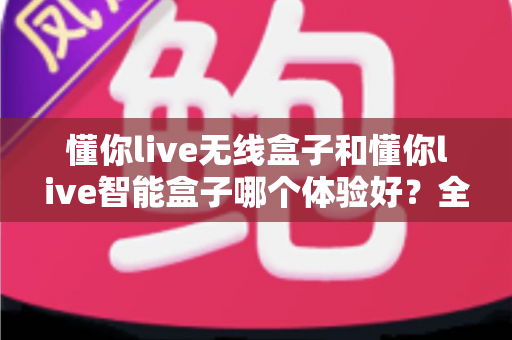 懂你live无线盒子和懂你live智能盒子哪个体验好?全方位深度对比评测与选购指南 懂你live无线盒子和懂你live智能盒子哪个体验好?全方位深度对比评测与选购指南