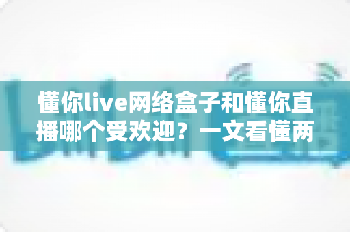 懂你live网络盒子和懂你直播哪个受欢迎?一文看懂两者差异与用户口碑 懂你live网络盒子和懂你直播哪个受欢迎?一文看懂两者差异与用户口碑