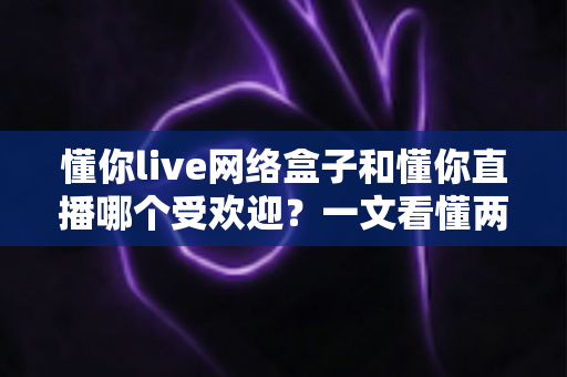 懂你live网络盒子和懂你直播哪个受欢迎?一文看懂两者差异与用户口碑 懂你live网络盒子和懂你直播哪个受欢迎?一文看懂两者差异与用户口碑