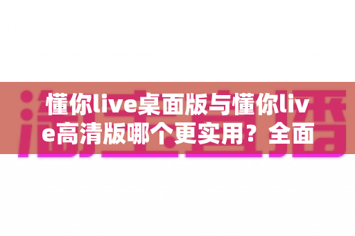 懂你live桌面版与懂你live高清版哪个更实用？全面对比帮你选出最适合的版本