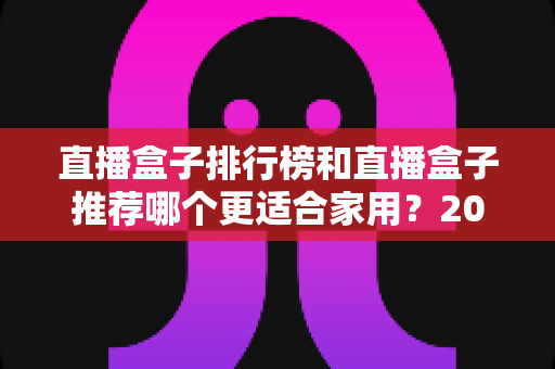 直播盒子排行榜和直播盒子推荐哪个更适合家用?2025家用选购权威指南与避坑心得 直播盒子排行榜和直播盒子推荐哪个更适合家用?2025家用选购权威指南与避坑心得