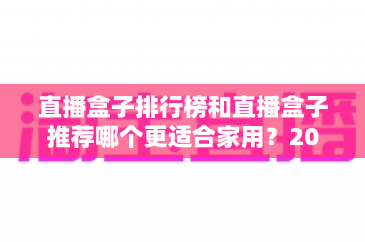 直播盒子排行榜和直播盒子推荐哪个更适合家用？2025家用选购权威指南与避坑心得