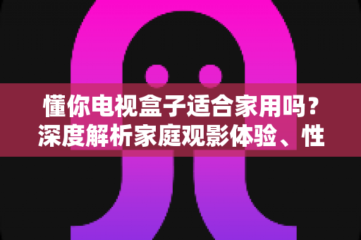 懂你电视盒子适合家用吗？深度解析家庭观影体验、性能配置与选购指南，帮你做出明智决定