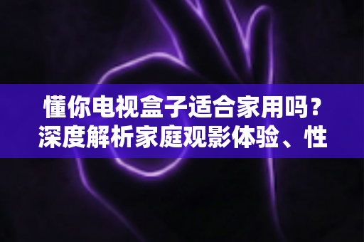 懂你电视盒子适合家用吗？深度解析家庭观影体验、性能配置与选购指南，帮你做出明智决定