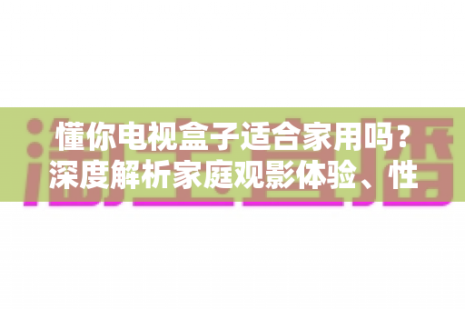 懂你电视盒子适合家用吗？深度解析家庭观影体验、性能配置与选购指南，帮你做出明智决定