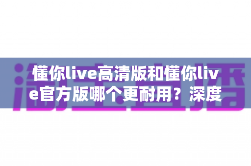 懂你live高清版和懂你live官方版哪个更耐用?深度解析两大版本的稳定性、安全性与选购指南 懂你live高清版和懂你live官方版哪个更耐用?深度解析两大版本的稳定性、安全性与选购指南