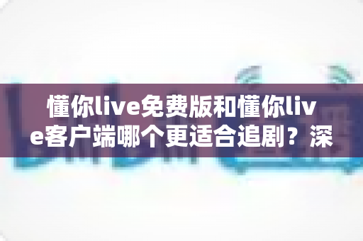懂你live免费版和懂你live客户端哪个更适合追剧？深度对比评测帮你找到最佳追剧方式