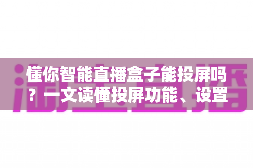 懂你智能直播盒子能投屏吗？一文读懂投屏功能、设置方法与实用技巧