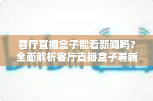 客厅直播盒子能看新闻吗?全面解析客厅直播盒子看新闻的正确方式、避坑指南与选购技巧 客厅直播盒子能看新闻吗?全面解析客厅直播盒子看新闻的正确方式、避坑指南与选购技巧