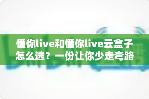 懂你live和懂你live云盒子怎么选?一份让你少走弯路的深度选购指南 懂你live和懂你live云盒子怎么选?一份让你少走弯路的深度选购指南