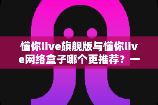 懂你live旗舰版与懂你live网络盒子哪个更推荐？一文看懂差异、优缺点与选购建议
