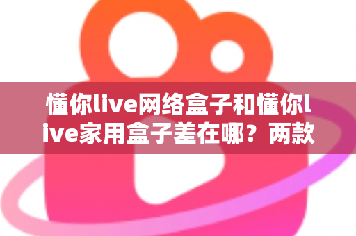 懂你live网络盒子和懂你live家用盒子差在哪？两款盒子的核心区别与选购全指南