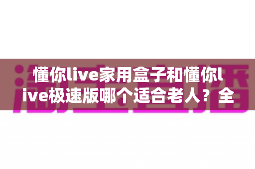 懂你live家用盒子和懂你live极速版哪个适合老人?全方位对比助您轻松选对产品 懂你live家用盒子和懂你live极速版哪个适合老人?全方位对比助您轻松选对产品