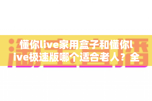 懂你live家用盒子和懂你live极速版哪个适合老人?全方位对比助您轻松选对产品 懂你live家用盒子和懂你live极速版哪个适合老人?全方位对比助您轻松选对产品