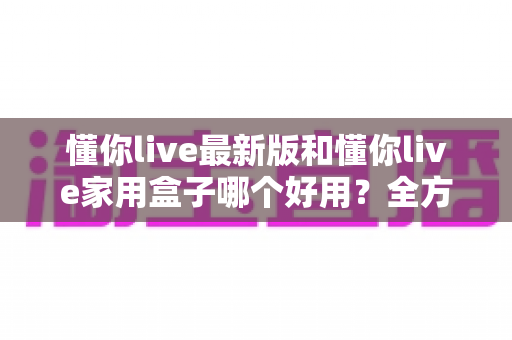 懂你live最新版和懂你live家用盒子哪个好用？全方位对比评测与选购指南