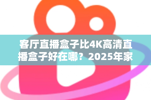 客厅直播盒子比4K高清直播盒子好在哪？2025年家庭大屏娱乐选购深度解析