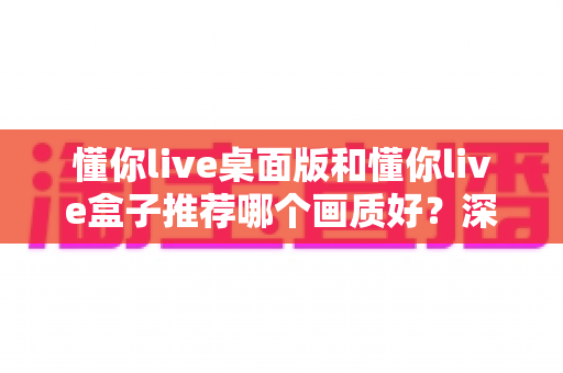 懂你live桌面版和懂你live盒子推荐哪个画质好？深度实测对比助你选出高清观影首选方案