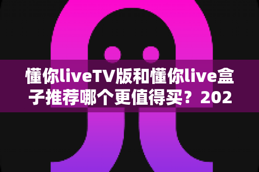懂你liveTV版和懂你live盒子推荐哪个更值得买？2025年最新选购避坑指南全解析