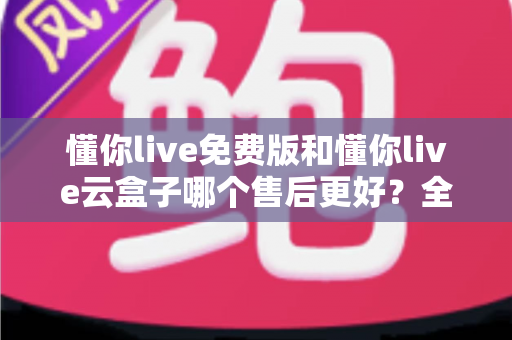 懂你live免费版和懂你live云盒子哪个售后更好？全面解析售后服务差异，助你轻松做出正确选择