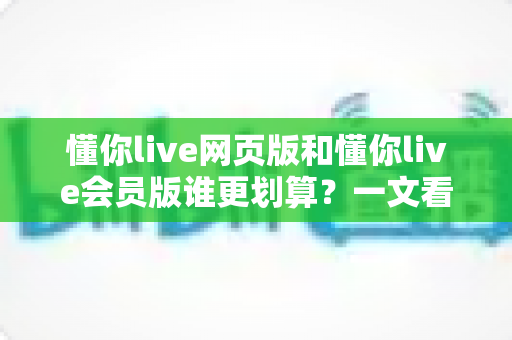 懂你live网页版和懂你live会员版谁更划算？一文看懂两大版本差异与省钱攻略