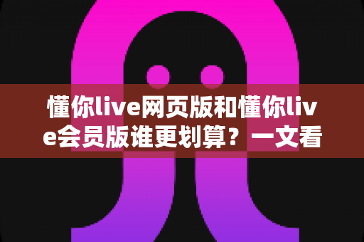 懂你live网页版和懂你live会员版谁更划算？一文看懂两大版本差异与省钱攻略