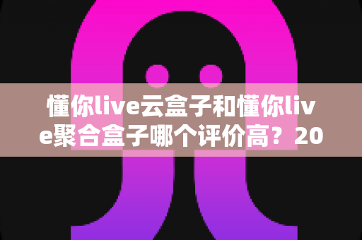 懂你live云盒子和懂你live聚合盒子哪个评价高？2025最新深度对比测评与选购指南