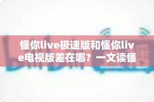懂你live极速版和懂你live电视版差在哪？一文读懂两大版本核心区别，选对版本不踩坑