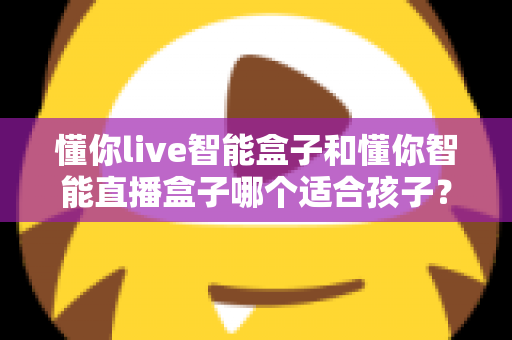 懂你live智能盒子和懂你智能直播盒子哪个适合孩子？家长选购前的全面对比指南与避坑建议