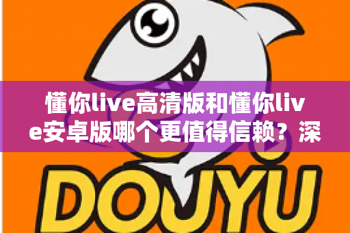 懂你live高清版和懂你live安卓版哪个更值得信赖？深度版本对比评测与安全选择全指南