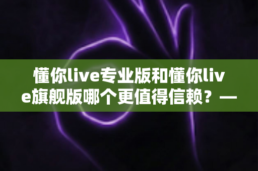 懂你live专业版和懂你live旗舰版哪个更值得信赖？——功能、安全与性价比全方位深度对比指南