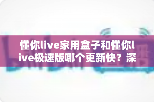 懂你live家用盒子和懂你live极速版哪个更新快?深度对比解析帮你选对版本 懂你live家用盒子和懂你live极速版哪个更新快?深度对比解析帮你选对版本