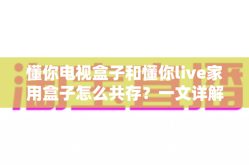 懂你电视盒子和懂你live家用盒子怎么共存？一文详解双盒子和谐共处全攻略