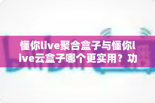 懂你live聚合盒子与懂你live云盒子哪个更实用?功能、成本、场景全方位深度对比评测 懂你live聚合盒子与懂你live云盒子哪个更实用?功能、成本、场景全方位深度对比评测