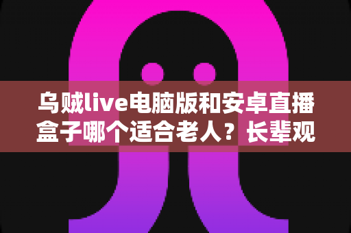 乌贼live电脑版和安卓直播盒子哪个适合老人?长辈观看直播设备选购全攻略 乌贼live电脑版和安卓直播盒子哪个适合老人?长辈观看直播设备选购全攻略