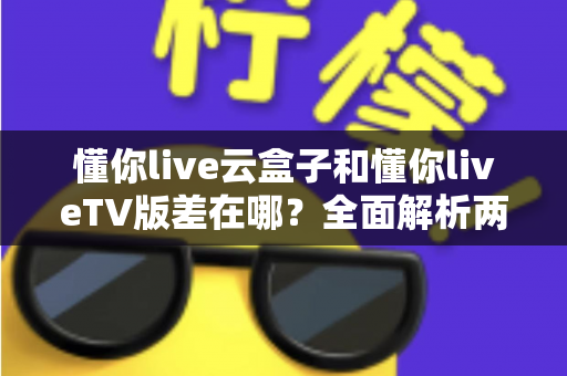 懂你live云盒子和懂你liveTV版差在哪?全面解析两者区别、适用场景与选择指南 懂你live云盒子和懂你liveTV版差在哪?全面解析两者区别、适用场景与选择指南