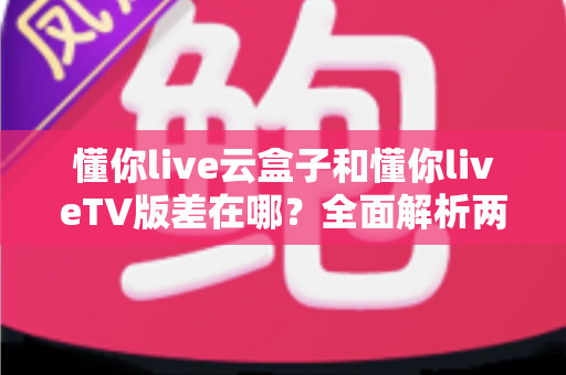 懂你live云盒子和懂你liveTV版差在哪?全面解析两者区别、适用场景与选择指南 懂你live云盒子和懂你liveTV版差在哪?全面解析两者区别、适用场景与选择指南