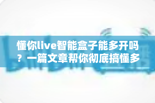 懂你live智能盒子能多开吗？一篇文章帮你彻底搞懂多开问题与使用技巧