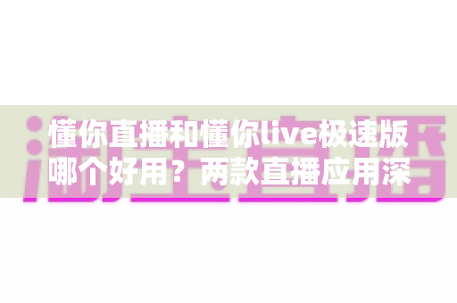 懂你直播和懂你live极速版哪个好用？两款直播应用深度对比全解析