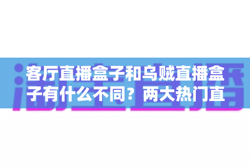 客厅直播盒子和乌贼直播盒子有什么不同?两大热门直播盒子核心差异全解析与选购指南 客厅直播盒子和乌贼直播盒子有什么不同?两大热门直播盒子核心差异全解析与选购指南