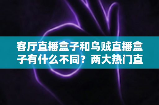客厅直播盒子和乌贼直播盒子有什么不同？两大热门直播盒子核心差异全解析与选购指南