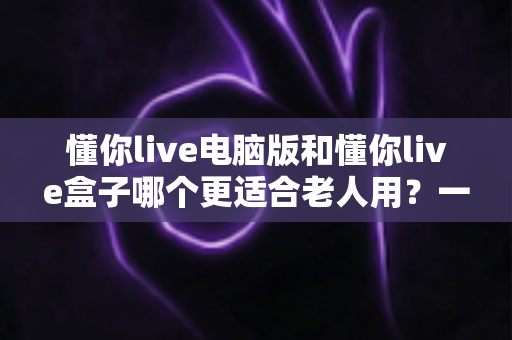 懂你live电脑版和懂你live盒子哪个更适合老人用?一篇文章帮您做对选择 懂你live电脑版和懂你live盒子哪个更适合老人用?一篇文章帮您做对选择