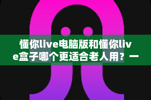 懂你live电脑版和懂你live盒子哪个更适合老人用？一篇文章帮您做对选择