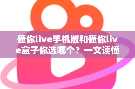 懂你live手机版和懂你live盒子你选哪个？一文读懂两者差异，找到最适合你的观看方式