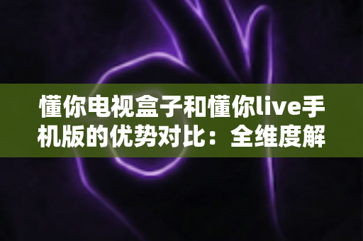 懂你电视盒子和懂你live手机版的优势对比：全维度解析大屏与移动端观影差异，助你精准选对观影利器
