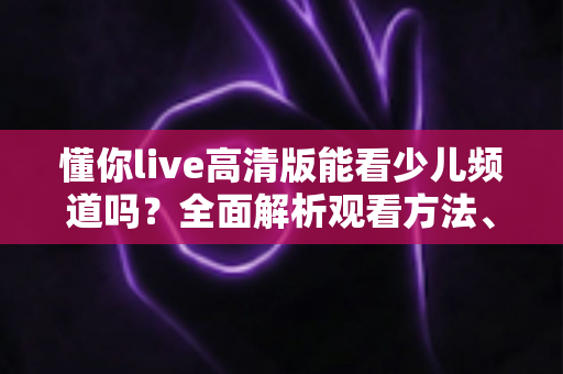 懂你live高清版能看少儿频道吗？全面解析观看方法、功能特点与家长必读指南