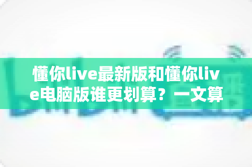 懂你live最新版和懂你live电脑版谁更划算？一文算清两端版本的真实性价比
