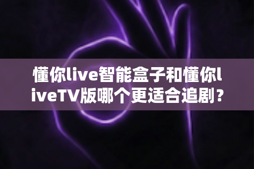 懂你live智能盒子和懂你liveTV版哪个更适合追剧？2025追剧党超详细选购测评指南