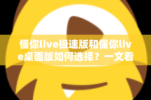 懂你live极速版和懂你live桌面版如何选择？一文看懂两大版本差异，轻松匹配你的直播需求