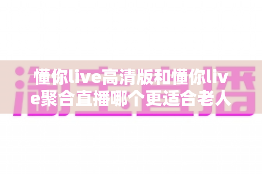 懂你live高清版和懂你live聚合直播哪个更适合老人用?一份写给子女和银发用户的实用选购指南 懂你live高清版和懂你live聚合直播哪个更适合老人用?一份写给子女和银发用户的实用选购指南
