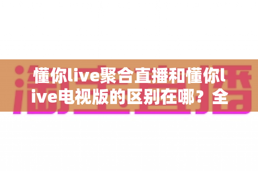 懂你live聚合直播和懂你live电视版的区别在哪?全方位对比解析帮你选对版本 懂你live聚合直播和懂你live电视版的区别在哪?全方位对比解析帮你选对版本